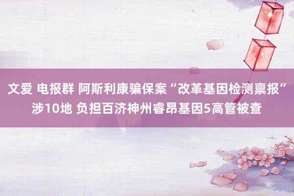 文爱 电报群 阿斯利康骗保案“改革基因检测禀报”涉10地 负担百济神州睿昂基因5高管被查