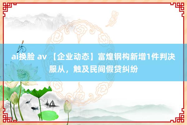 ai换脸 av 【企业动态】富煌钢构新增1件判决服从，触及民间假贷纠纷