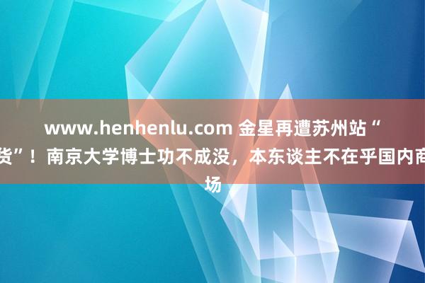 www.henhenlu.com 金星再遭苏州站“退货”！南京大学博士功不成没，本东谈主不在乎国内商场