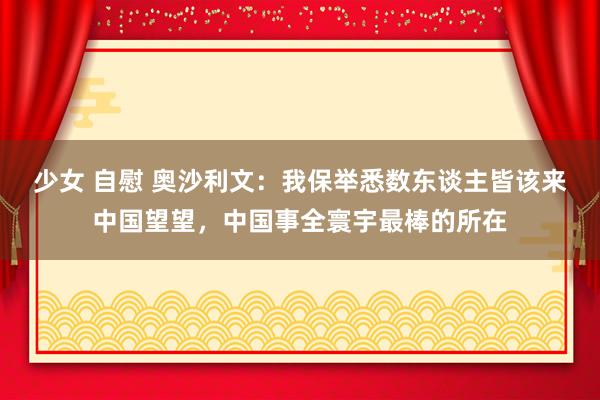 少女 自慰 奥沙利文：我保举悉数东谈主皆该来中国望望，中国事全寰宇最棒的所在