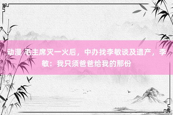 动漫 毛主席灭一火后，中办找李敏谈及遗产，李敏：我只须爸爸给我的那份