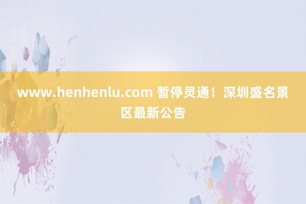 www.henhenlu.com 暂停灵通！深圳盛名景区最新公告