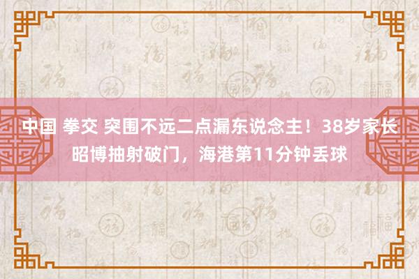 中国 拳交 突围不远二点漏东说念主！38岁家长昭博抽射破门，海港第11分钟丢球