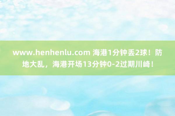 www.henhenlu.com 海港1分钟丢2球！防地大乱，海港开场13分钟0-2过期川崎！