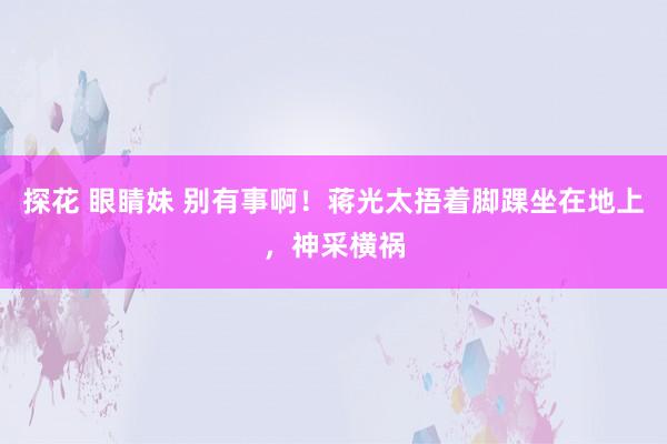 探花 眼睛妹 别有事啊！蒋光太捂着脚踝坐在地上，神采横祸