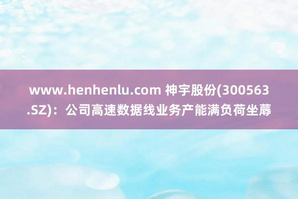 www.henhenlu.com 神宇股份(300563.SZ)：公司高速数据线业务产能满负荷坐蓐