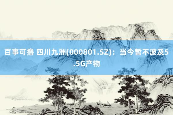 百事可撸 四川九洲(000801.SZ)：当今暂不波及5.5G产物