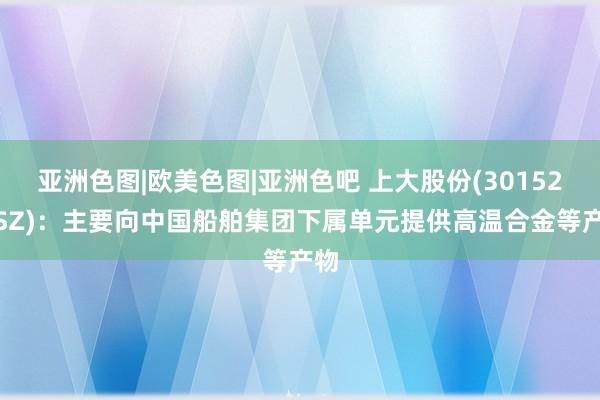 亚洲色图|欧美色图|亚洲色吧 上大股份(301522.SZ)：主要向中国船舶集团下属单元提供高温合金等产物