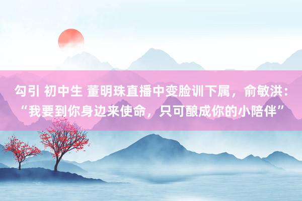 勾引 初中生 董明珠直播中变脸训下属，俞敏洪：“我要到你身边来使命，只可酿成你的小陪伴”