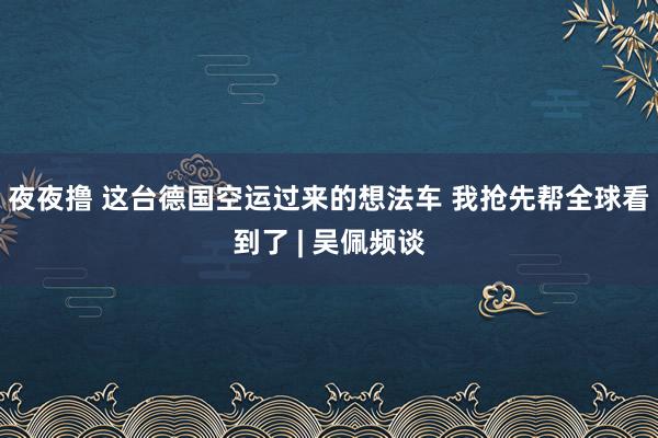 夜夜撸 这台德国空运过来的想法车 我抢先帮全球看到了 | 吴佩频谈