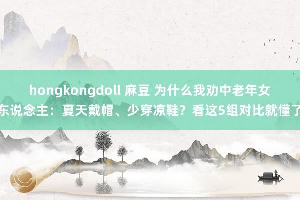 hongkongdoll 麻豆 为什么我劝中老年女东说念主：夏天戴帽、少穿凉鞋？看这5组对比就懂了