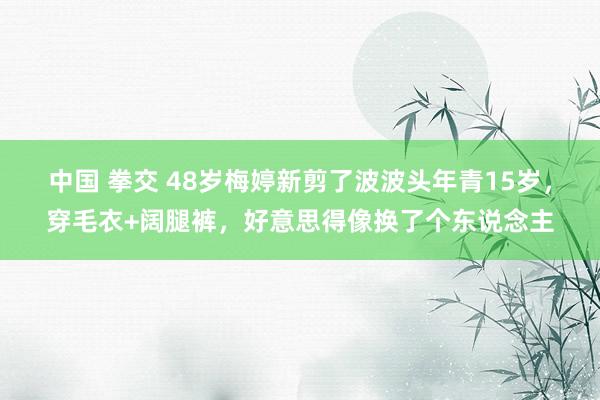 中国 拳交 48岁梅婷新剪了波波头年青15岁，穿毛衣+阔腿裤，好意思得像换了个东说念主