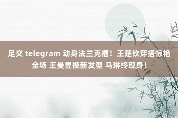 足交 telegram 动身法兰克福！王楚钦穿搭惊艳全场 王曼昱换新发型 马琳终现身！