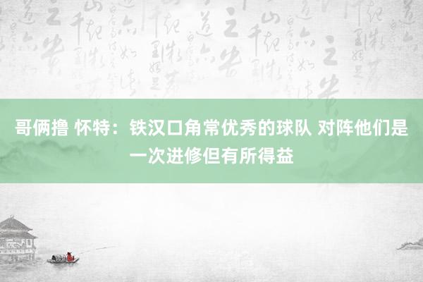 哥俩撸 怀特：铁汉口角常优秀的球队 对阵他们是一次进修但有所得益