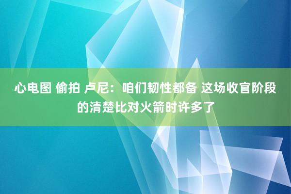 心电图 偷拍 卢尼：咱们韧性都备 这场收官阶段的清楚比对火箭时许多了