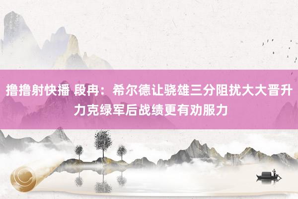 撸撸射快播 段冉：希尔德让骁雄三分阻扰大大晋升 力克绿军后战绩更有劝服力