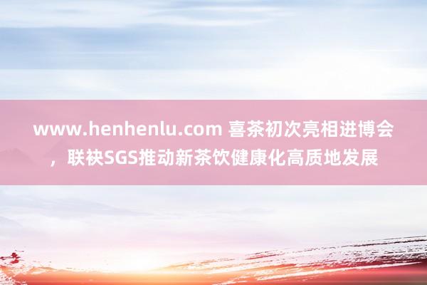 www.henhenlu.com 喜茶初次亮相进博会，联袂SGS推动新茶饮健康化高质地发展