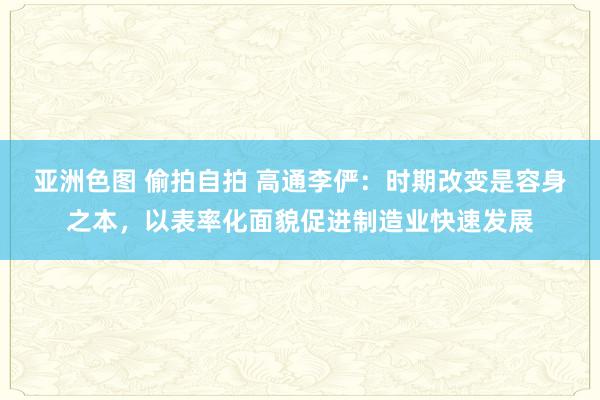 亚洲色图 偷拍自拍 高通李俨：时期改变是容身之本，以表率化面貌促进制造业快速发展