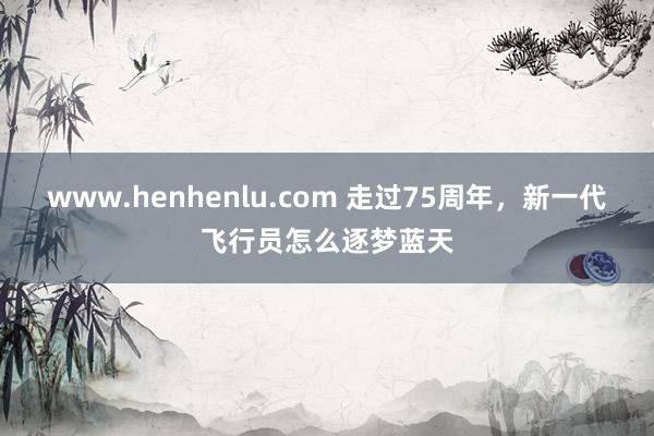 www.henhenlu.com 走过75周年，新一代飞行员怎么逐梦蓝天