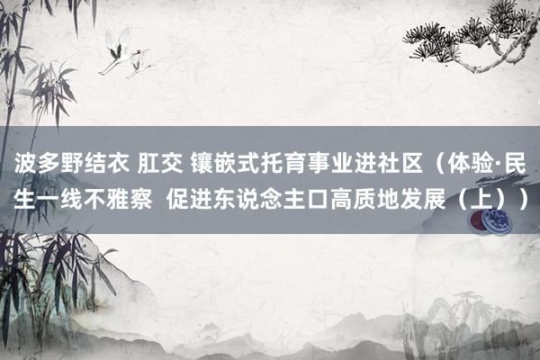 波多野结衣 肛交 镶嵌式托育事业进社区（体验·民生一线不雅察  促进东说念主口高质地发展（上））