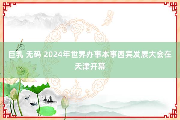 巨乳 无码 2024年世界办事本事西宾发展大会在天津开幕