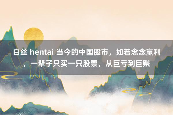 白丝 hentai 当今的中国股市，如若念念赢利，一辈子只买一只股票，从巨亏到巨赚