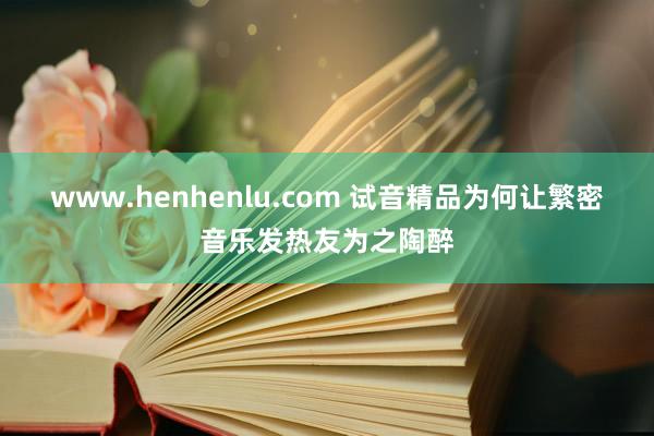 www.henhenlu.com 试音精品为何让繁密音乐发热友为之陶醉