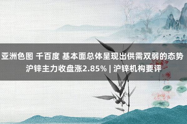 亚洲色图 千百度 基本面总体呈现出供需双弱的态势 沪锌主力收盘涨2.85% | 沪锌机构要评