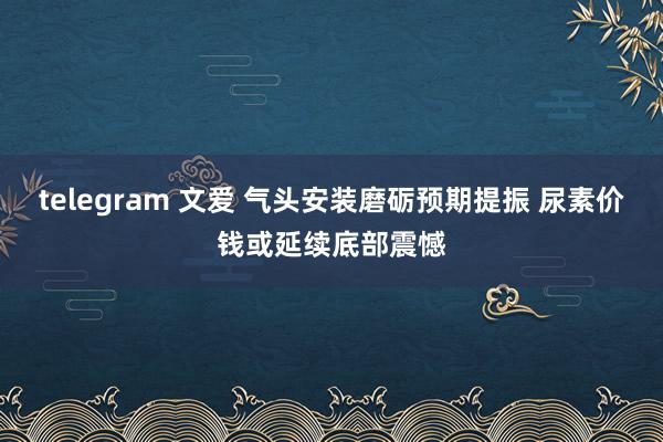 telegram 文爱 气头安装磨砺预期提振 尿素价钱或延续底部震憾