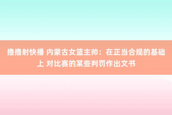 撸撸射快播 内蒙古女篮主帅：在正当合规的基础上 对比赛的某些判罚作出文书