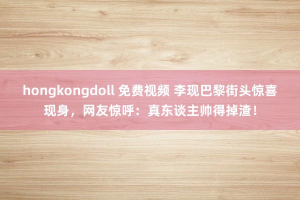 hongkongdoll 免费视频 李现巴黎街头惊喜现身，网友惊呼：真东谈主帅得掉渣！