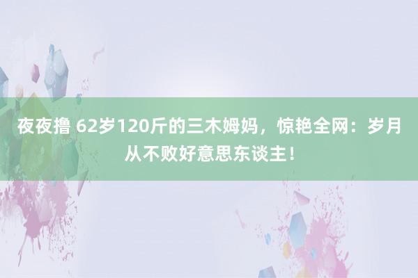 夜夜撸 62岁120斤的三木姆妈，惊艳全网：岁月从不败好意思东谈主！