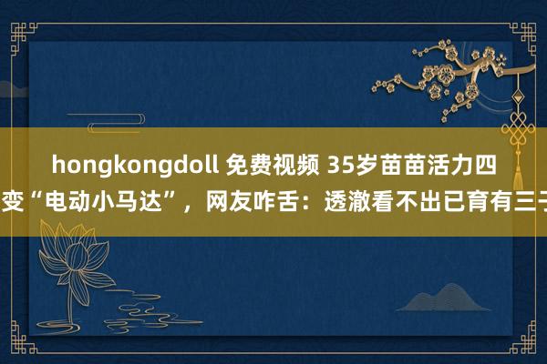 hongkongdoll 免费视频 35岁苗苗活力四射变“电动小马达”，网友咋舌：透澈看不出已育有三子！