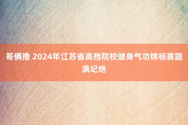 哥俩撸 2024年江苏省高档院校健身气功锦标赛圆满圮绝