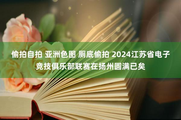 偷拍自拍 亚洲色图 厕底偷拍 2024江苏省电子竞技俱乐部联赛在扬州圆满已矣