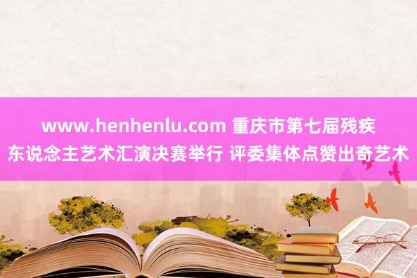 www.henhenlu.com 重庆市第七届残疾东说念主艺术汇演决赛举行 评委集体点赞出奇艺术