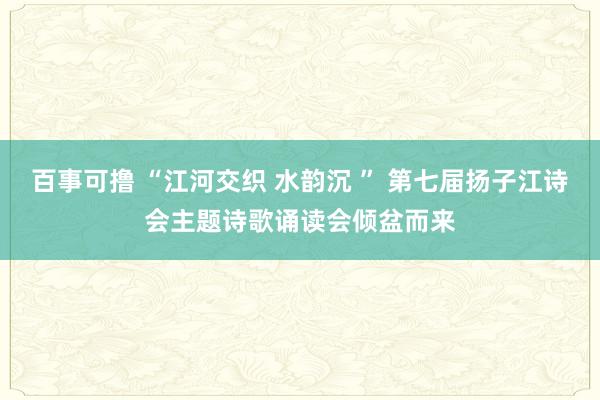 百事可撸 “江河交织 水韵沉 ” 第七届扬子江诗会主题诗歌诵读会倾盆而来