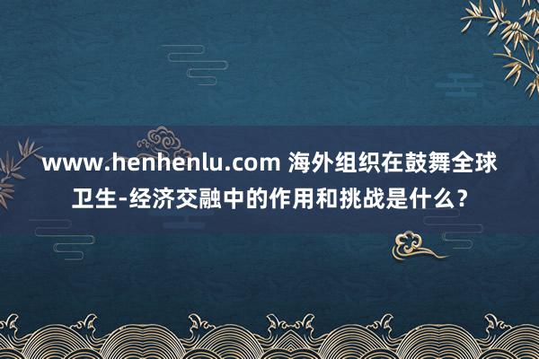 www.henhenlu.com 海外组织在鼓舞全球卫生-经济交融中的作用和挑战是什么？