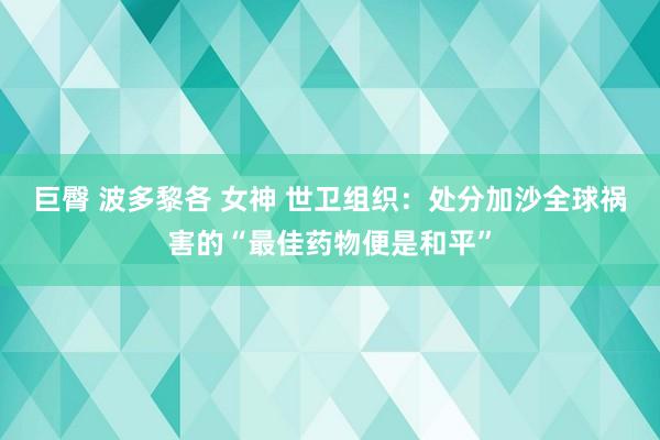 巨臀 波多黎各 女神 世卫组织：处分加沙全球祸害的“最佳药物便是和平”