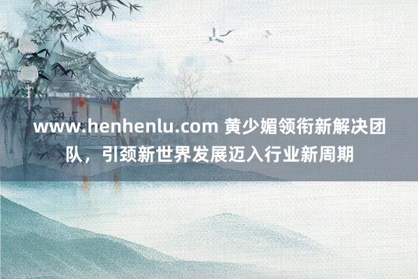 www.henhenlu.com 黄少媚领衔新解决团队，引颈新世界发展迈入行业新周期