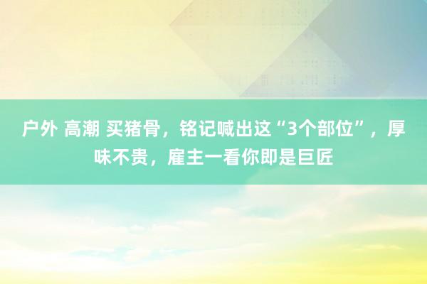 户外 高潮 买猪骨，铭记喊出这“3个部位”，厚味不贵，雇主一看你即是巨匠