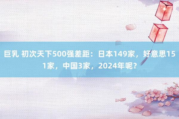 巨乳 初次天下500强差距：日本149家，好意思151家，中国3家，2024年呢？