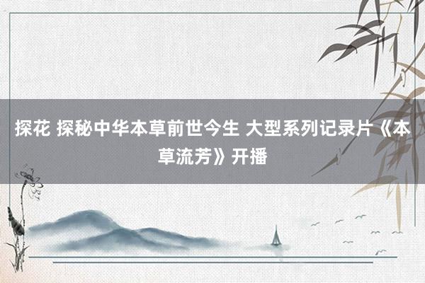 探花 探秘中华本草前世今生 大型系列记录片《本草流芳》开播