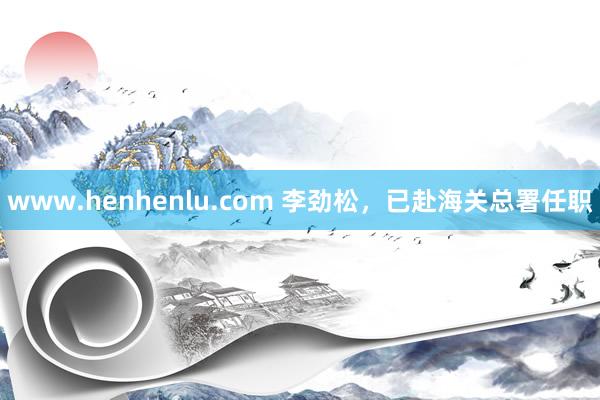 www.henhenlu.com 李劲松，已赴海关总署任职