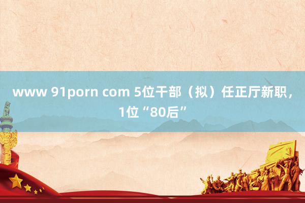 www 91porn com 5位干部（拟）任正厅新职，1位“80后”