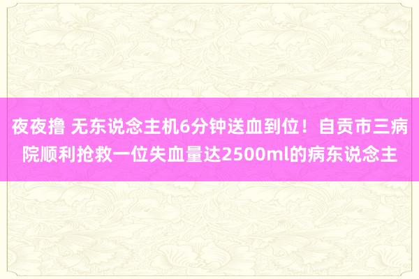 夜夜撸 无东说念主机6分钟送血到位！自贡市三病院顺利抢救一位失血量达2500ml的病东说念主