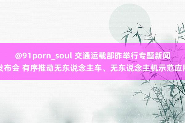 @91porn_soul 交通运载部昨举行专题新闻发布会 有序推动无东说念主车、无东说念主机示范应用