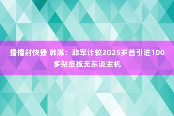 撸撸射快播 韩媒：韩军计较2025岁首引进100多架纸板无东谈主机