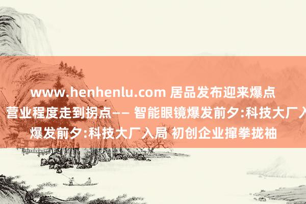 www.henhenlu.com 居品发布迎来爆点、重要时间占据高点、营业程度走到拐点—— 智能眼镜爆发前夕:科技大厂入局 初创企业撺拳拢袖