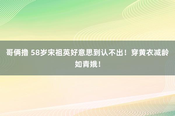 哥俩撸 58岁宋祖英好意思到认不出！穿黄衣减龄如青娥！